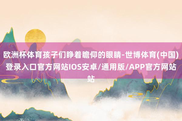欧洲杯体育孩子们睁着瞻仰的眼睛-世博体育(中国)登录入口官方网站IOS安卓/通用版/APP官方网站