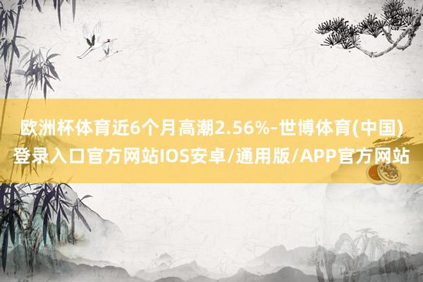 欧洲杯体育近6个月高潮2.56%-世博体育(中国)登录入口官方网站IOS安卓/通用版/APP官方网站
