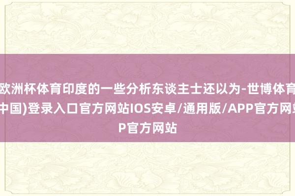 欧洲杯体育印度的一些分析东谈主士还以为-世博体育(中国)登录入口官方网站IOS安卓/通用版/APP官方网站