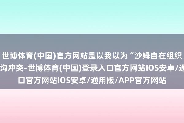 世博体育(中国)官方网站是以我以为“沙姆自在组织”不会主动挑起大鸿沟冲突-世博体育(中国)登录入口官方网站IOS安卓/通用版/APP官方网站