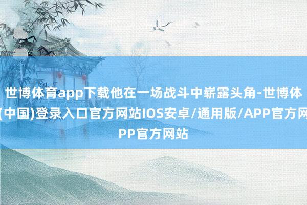 世博体育app下载他在一场战斗中崭露头角-世博体育(中国)登录入口官方网站IOS安卓/通用版/APP官方网站