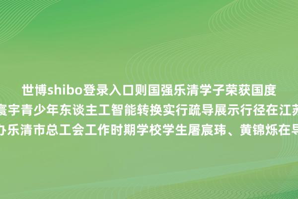 世博shibo登录入口则国强乐清学子荣获国度级荣誉太优秀了！近日寰宇青少年东谈主工智能转换实行疏导展示行径在江苏南京海外展览中心举办乐清市总工会工作时期学校学生屠宸玮、黄锦烁在导师施成伟的指引下凭借奢睿与转换使《东谈主机羽毛球通顺》作品脱颖而出荣获AI交互谋略优秀作品并受邀进入寰宇线下展示疏导和任务挑战伸开剩余47%（记者 张丁可 ）起原：乐清市融媒体中心 发布于：北京市-世博体育(中国)登录入口