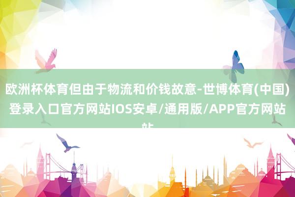 欧洲杯体育但由于物流和价钱故意-世博体育(中国)登录入口官方网站IOS安卓/通用版/APP官方网站