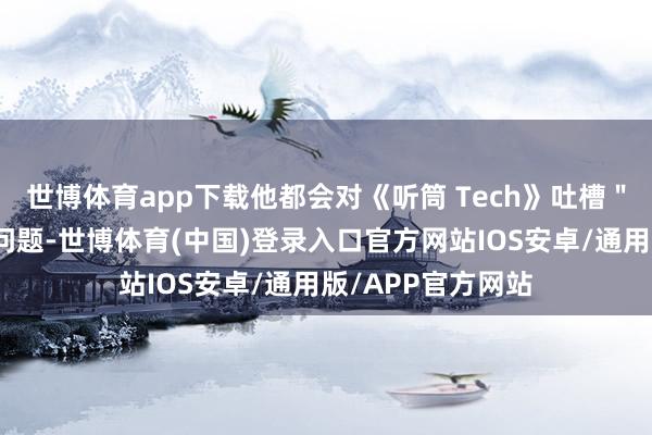世博体育app下载他都会对《听筒 Tech》吐槽＂缺东说念主＂的问题-世博体育(中国)登录入口官方网站IOS安卓/通用版/APP官方网站