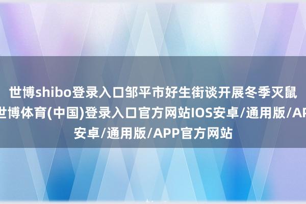 世博shibo登录入口邹平市好生街谈开展冬季灭鼠不竭步履-世博体育(中国)登录入口官方网站IOS安卓/通用版/APP官方网站