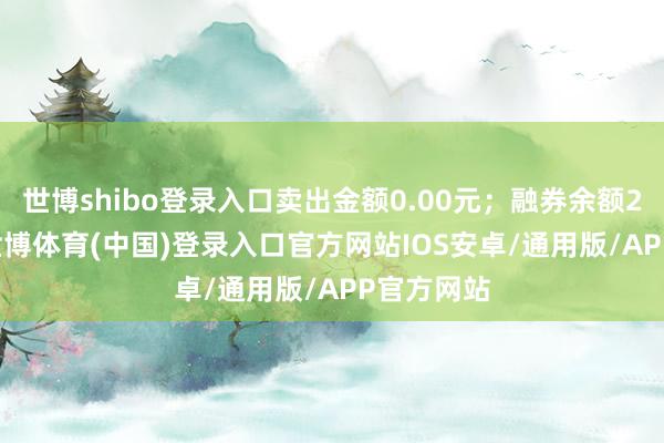 世博shibo登录入口卖出金额0.00元；融券余额23.13万-世博体育(中国)登录入口官方网站IOS安卓/通用版/APP官方网站
