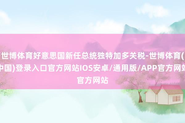 世博体育好意思国新任总统独特加多关税-世博体育(中国)登录入口官方网站IOS安卓/通用版/APP官方网站
