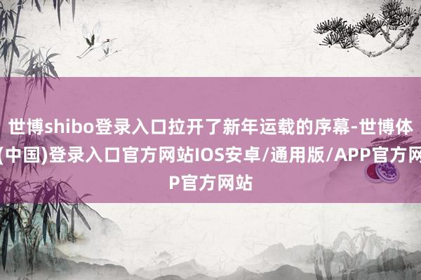 世博shibo登录入口拉开了新年运载的序幕-世博体育(中国)登录入口官方网站IOS安卓/通用版/APP官方网站