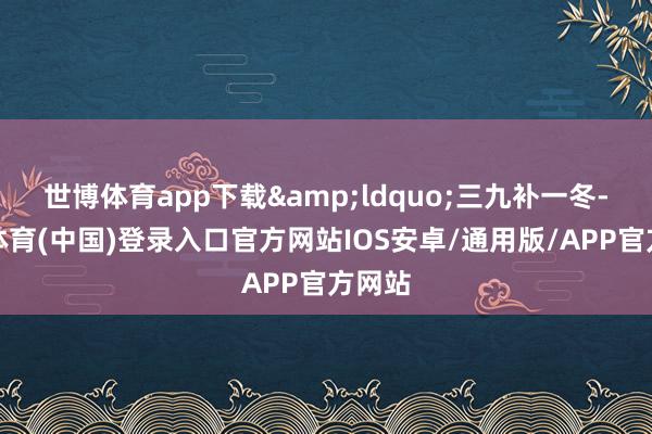 世博体育app下载&ldquo;三九补一冬-世博体育(中国)登录入口官方网站IOS安卓/通用版/APP官方网站