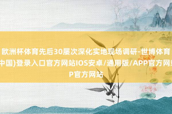 欧洲杯体育先后30屡次深化实地现场调研-世博体育(中国)登录入口官方网站IOS安卓/通用版/APP官方网站