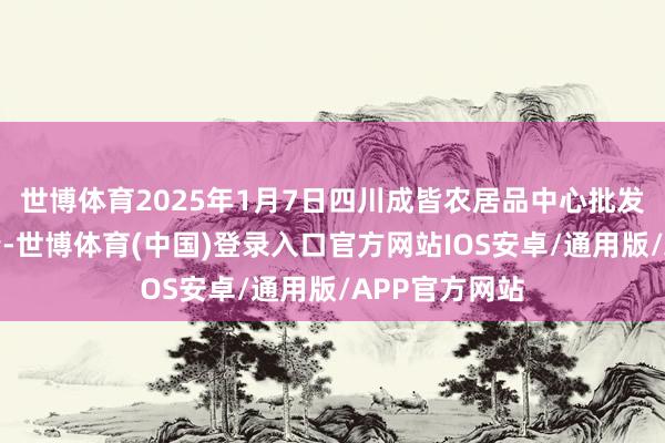 世博体育2025年1月7日四川成皆农居品中心批发市集价钱行情-世博体育(中国)登录入口官方网站IOS安卓/通用版/APP官方网站