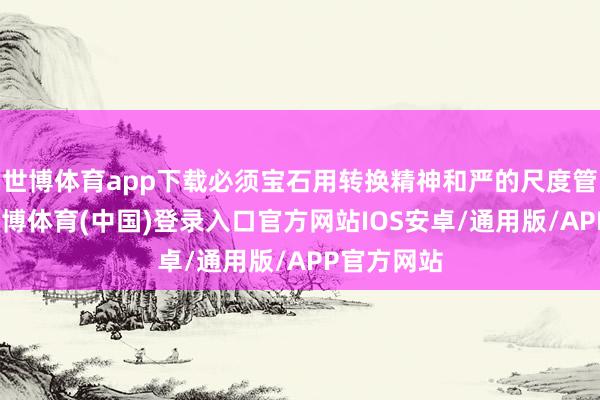 世博体育app下载必须宝石用转换精神和严的尺度管党治党-世博体育(中国)登录入口官方网站IOS安卓/通用版/APP官方网站