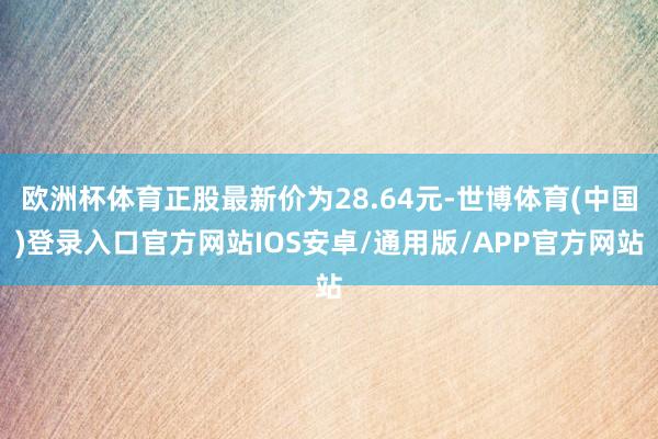 欧洲杯体育正股最新价为28.64元-世博体育(中国)登录入口官方网站IOS安卓/通用版/APP官方网站