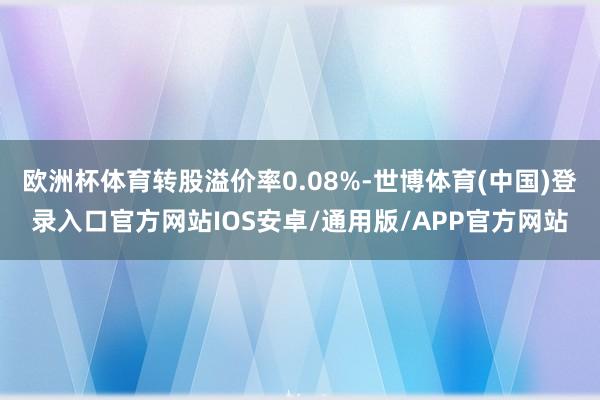 欧洲杯体育转股溢价率0.08%-世博体育(中国)登录入口官方网站IOS安卓/通用版/APP官方网站