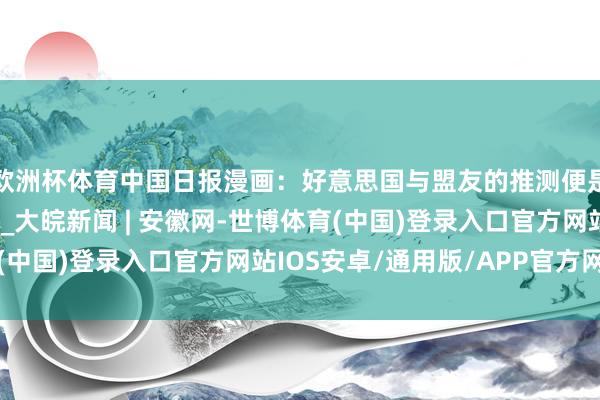 欧洲杯体育中国日报漫画：好意思国与盟友的推测便是收割与被收割的推测_大皖新闻 | 安徽网-世博体育(中国)登录入口官方网站IOS安卓/通用版/APP官方网站