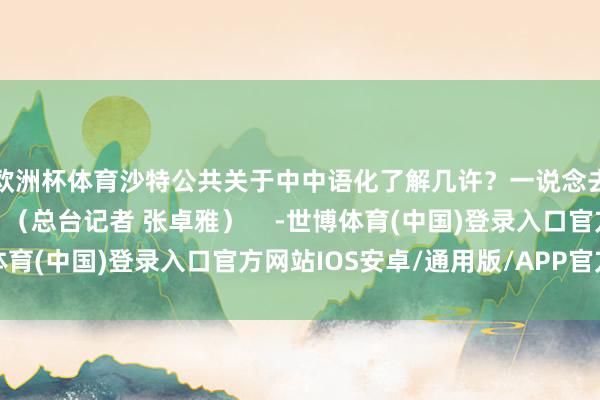 欧洲杯体育沙特公共关于中中语化了解几许？一说念去沙特街头一探究竟！（总台记者 张卓雅）    -世博体育(中国)登录入口官方网站IOS安卓/通用版/APP官方网站