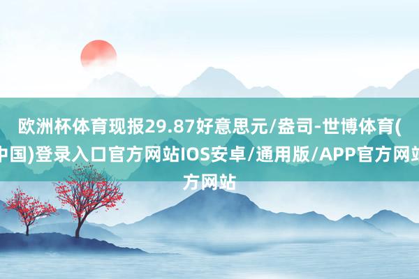 欧洲杯体育现报29.87好意思元/盎司-世博体育(中国)登录入口官方网站IOS安卓/通用版/APP官方网站