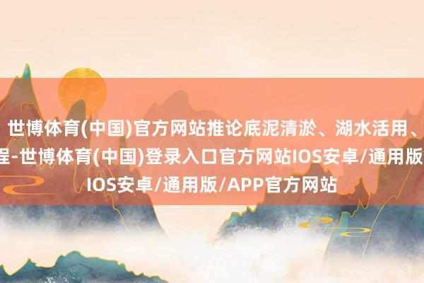 世博体育(中国)官方网站推论底泥清淤、湖水活用、水系连通等工程-世博体育(中国)登录入口官方网站IOS安卓/通用版/APP官方网站