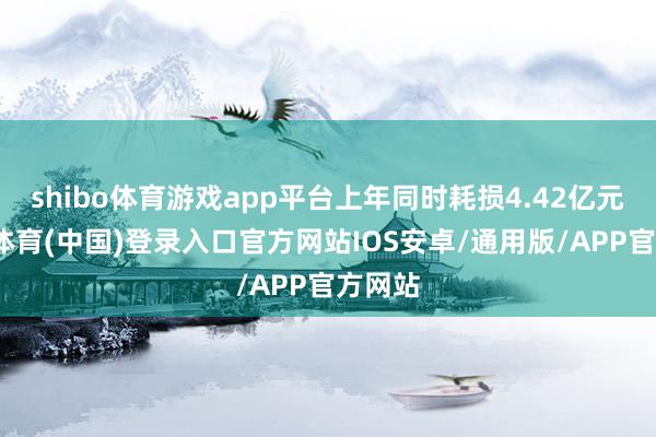 shibo体育游戏app平台上年同时耗损4.42亿元-世博体育(中国)登录入口官方网站IOS安卓/通用版/APP官方网站
