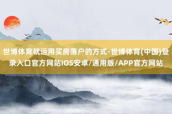 世博体育就运用买房落户的方式-世博体育(中国)登录入口官方网站IOS安卓/通用版/APP官方网站