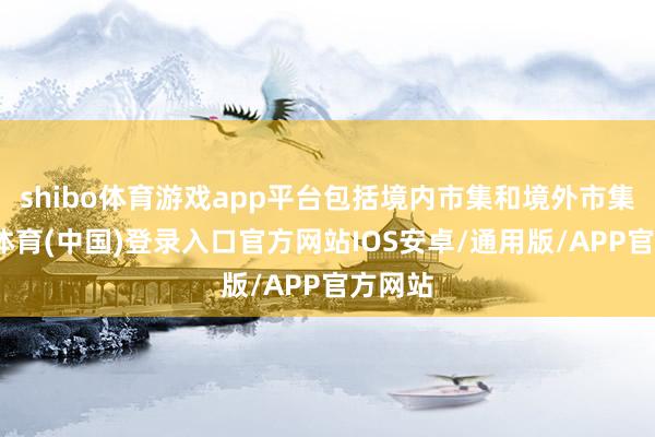 shibo体育游戏app平台包括境内市集和境外市集-世博体育(中国)登录入口官方网站IOS安卓/通用版/APP官方网站