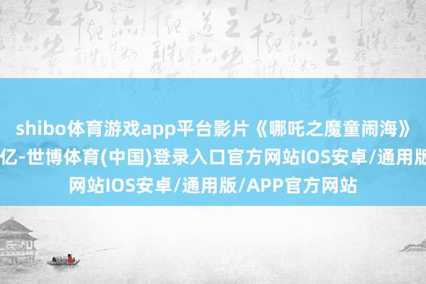shibo体育游戏app平台影片《哪吒之魔童闹海》票房遏抑56.95亿-世博体育(中国)登录入口官方网站IOS安卓/通用版/APP官方网站