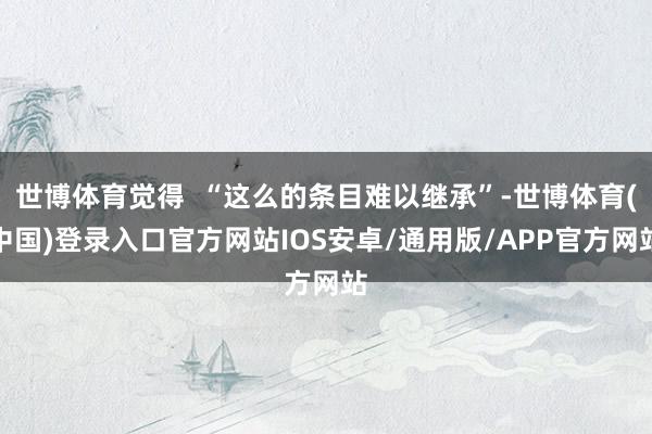 世博体育觉得  “这么的条目难以继承”-世博体育(中国)登录入口官方网站IOS安卓/通用版/APP官方网站