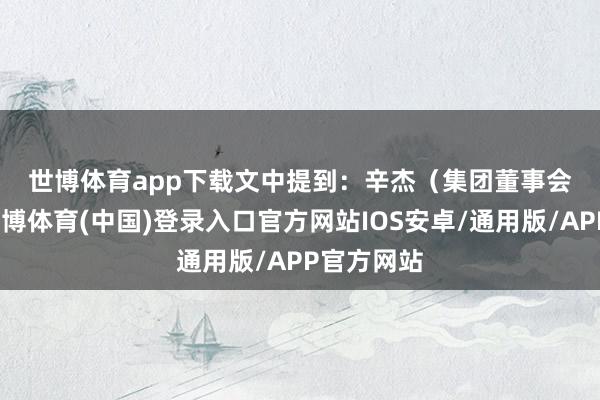世博体育app下载　　文中提到：　　辛杰（集团董事会主席）-世博体育(中国)登录入口官方网站IOS安卓/通用版/APP官方网站