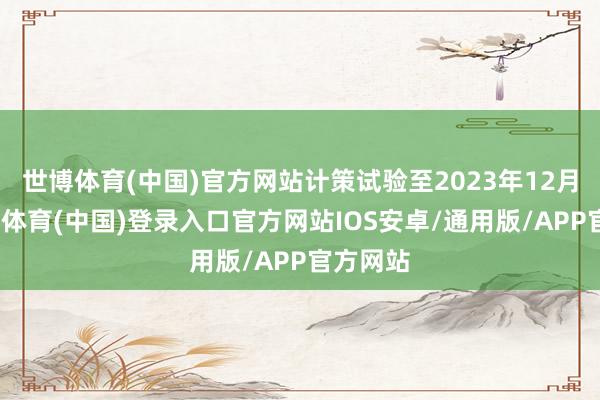 世博体育(中国)官方网站计策试验至2023年12月底-世博体育(中国)登录入口官方网站IOS安卓/通用版/APP官方网站