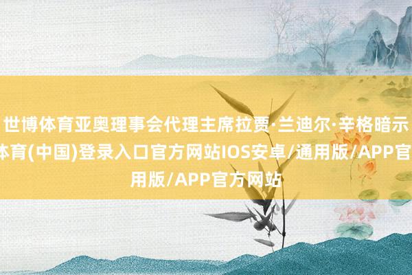 世博体育亚奥理事会代理主席拉贾·兰迪尔·辛格暗示-世博体育(中国)登录入口官方网站IOS安卓/通用版/APP官方网站