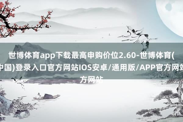 世博体育app下载最高申购价位2.60-世博体育(中国)登录入口官方网站IOS安卓/通用版/APP官方网站