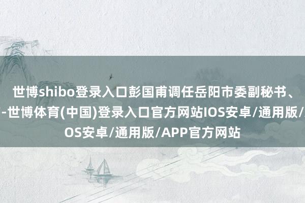 世博shibo登录入口彭国甫调任岳阳市委副秘书、岳阳县委秘书-世博体育(中国)登录入口官方网站IOS安卓/通用版/APP官方网站