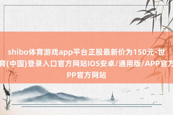 shibo体育游戏app平台正股最新价为150元-世博体育(中国)登录入口官方网站IOS安卓/通用版/APP官方网站