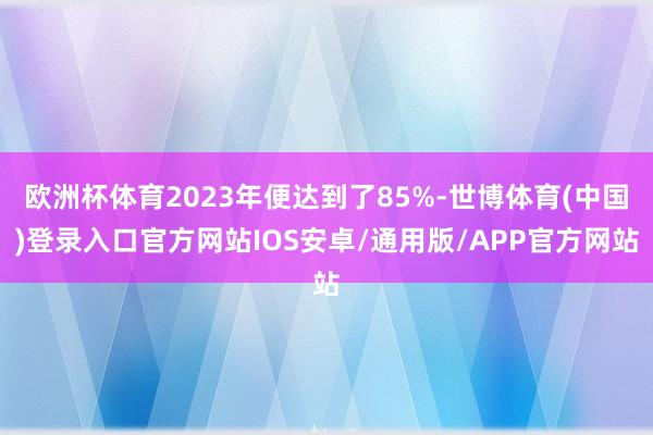 欧洲杯体育2023年便达到了85%-世博体育(中国)登录入口官方网站IOS安卓/通用版/APP官方网站