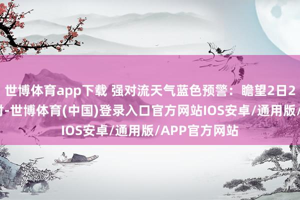 世博体育app下载 强对流天气蓝色预警：瞻望2日20时至3日20时-世博体育(中国)登录入口官方网站IOS安卓/通用版/APP官方网站