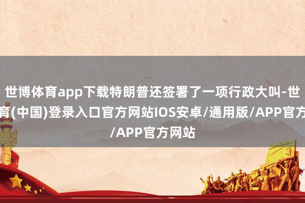 世博体育app下载特朗普还签署了一项行政大叫-世博体育(中国)登录入口官方网站IOS安卓/通用版/APP官方网站