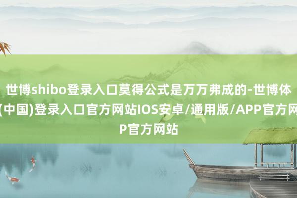 世博shibo登录入口莫得公式是万万弗成的-世博体育(中国)登录入口官方网站IOS安卓/通用版/APP官方网站