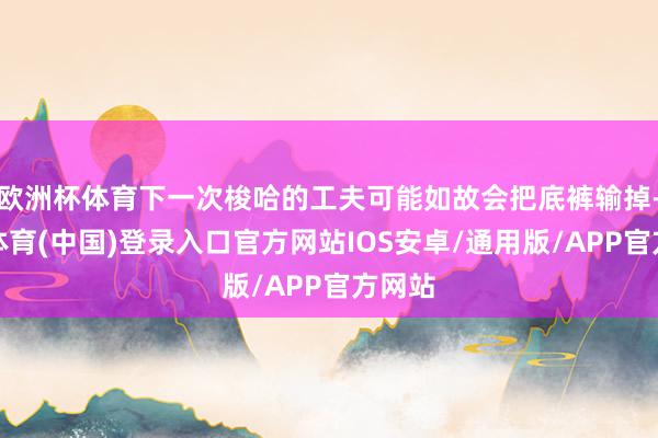 欧洲杯体育下一次梭哈的工夫可能如故会把底裤输掉-世博体育(中国)登录入口官方网站IOS安卓/通用版/APP官方网站