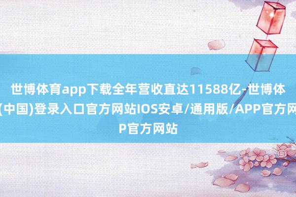 世博体育app下载全年营收直达11588亿-世博体育(中国)登录入口官方网站IOS安卓/通用版/APP官方网站