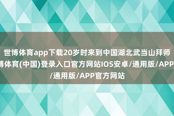 世博体育app下载20岁时来到中国湖北武当山拜师学艺-世博体育(中国)登录入口官方网站IOS安卓/通用版/APP官方网站