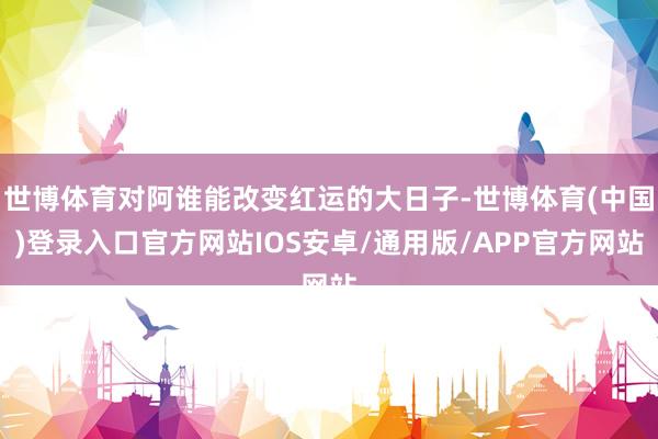 世博体育对阿谁能改变红运的大日子-世博体育(中国)登录入口官方网站IOS安卓/通用版/APP官方网站