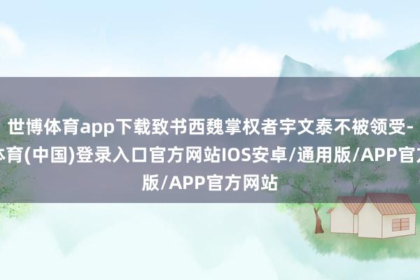 世博体育app下载致书西魏掌权者宇文泰不被领受-世博体育(中国)登录入口官方网站IOS安卓/通用版/APP官方网站