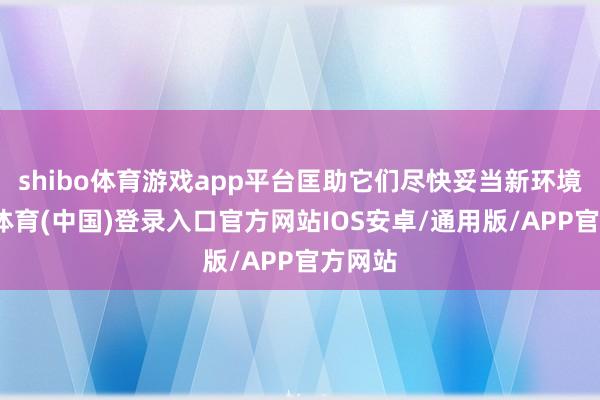 shibo体育游戏app平台匡助它们尽快妥当新环境-世博体育(中国)登录入口官方网站IOS安卓/通用版/APP官方网站