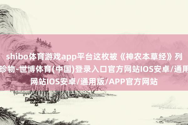 shibo体育游戏app平台这枚被《神农本草经》列为“上品”的津润珍物-世博体育(中国)登录入口官方网站IOS安卓/通用版/APP官方网站
