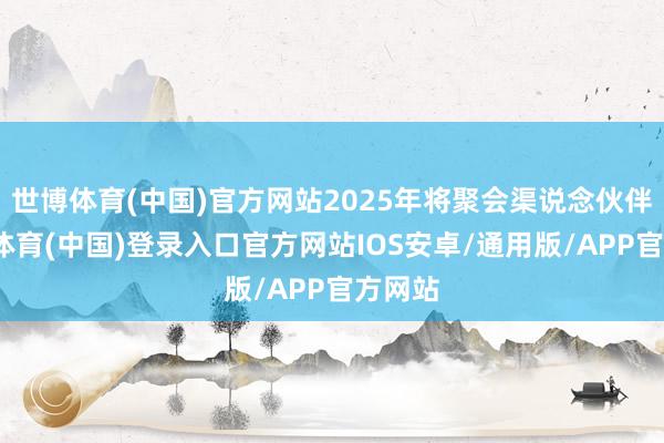 世博体育(中国)官方网站2025年将聚会渠说念伙伴-世博体育(中国)登录入口官方网站IOS安卓/通用版/APP官方网站