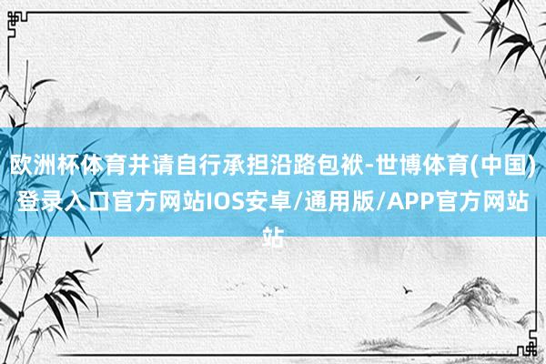 欧洲杯体育并请自行承担沿路包袱-世博体育(中国)登录入口官方网站IOS安卓/通用版/APP官方网站