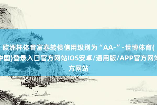 欧洲杯体育富春转债信用级别为“AA-”-世博体育(中国)登录入口官方网站IOS安卓/通用版/APP官方网站