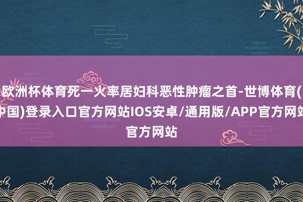 欧洲杯体育死一火率居妇科恶性肿瘤之首-世博体育(中国)登录入口官方网站IOS安卓/通用版/APP官方网站