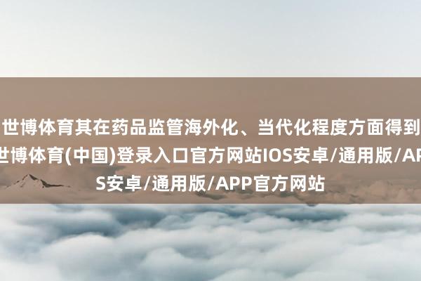 世博体育其在药品监管海外化、当代化程度方面得到海外认同-世博体育(中国)登录入口官方网站IOS安卓/通用版/APP官方网站