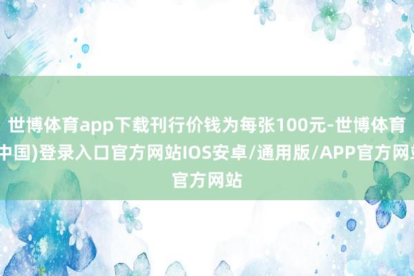 世博体育app下载刊行价钱为每张100元-世博体育(中国)登录入口官方网站IOS安卓/通用版/APP官方网站